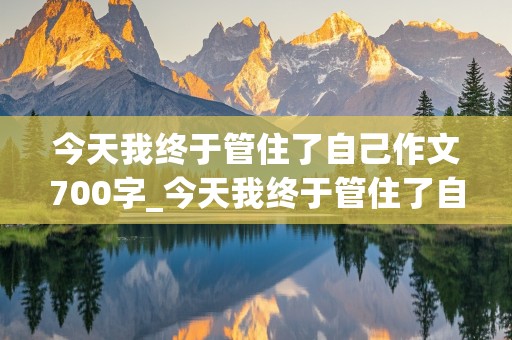 今天我终于管住了自己作文700字_今天我终于管住了自己作文700字记叙文