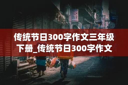 传统节日300字作文三年级下册_传统节日300字作文三年级下册春节