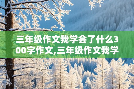 三年级作文我学会了什么300字作文,三年级作文我学会了什么300字作文优秀