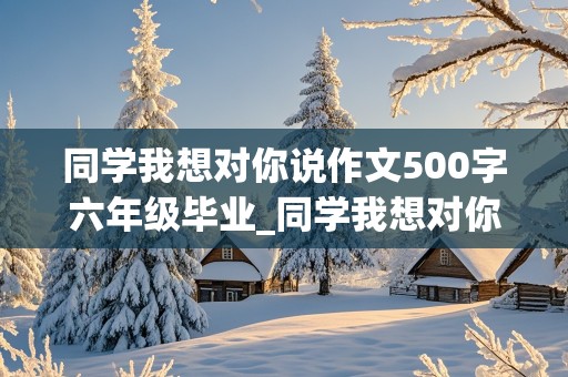 同学我想对你说作文500字六年级毕业_同学我想对你说作文300字六年级毕业