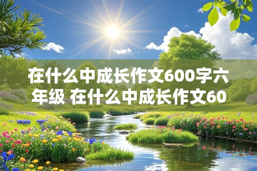 在什么中成长作文600字六年级 在什么中成长作文600字六年级事情