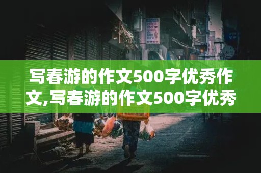 写春游的作文500字优秀作文,写春游的作文500字优秀作文六年级