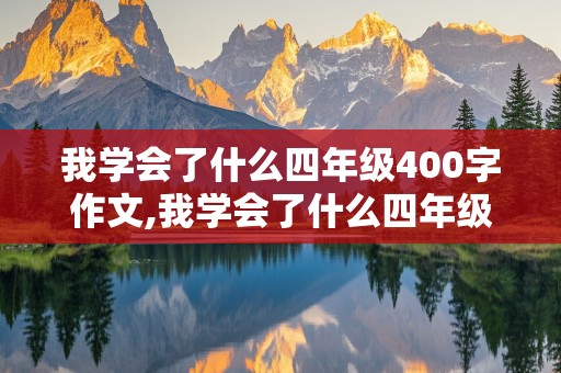 我学会了什么四年级400字作文,我学会了什么四年级400字作文洗碗