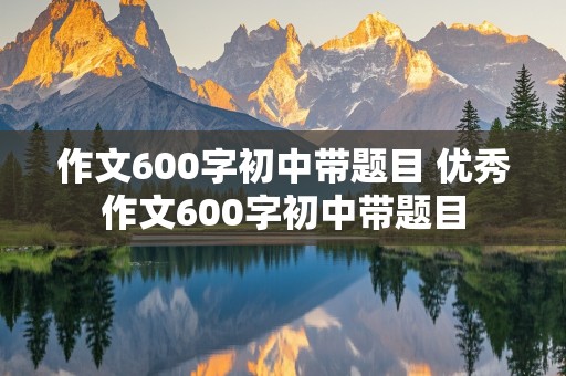 作文600字初中带题目 优秀作文600字初中带题目