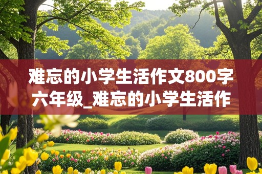 难忘的小学生活作文800字六年级_难忘的小学生活作文800字六年级叙事