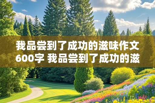 我品尝到了成功的滋味作文600字 我品尝到了成功的滋味作文600字怎么写