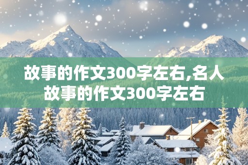 故事的作文300字左右,名人故事的作文300字左右