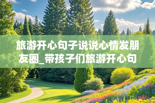 旅游开心句子说说心情发朋友圈_带孩子们旅游开心句子说说心情发朋友圈