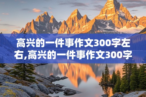 高兴的一件事作文300字左右,高兴的一件事作文300字左右三年级