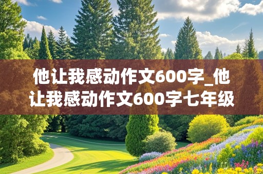 他让我感动作文600字_他让我感动作文600字七年级