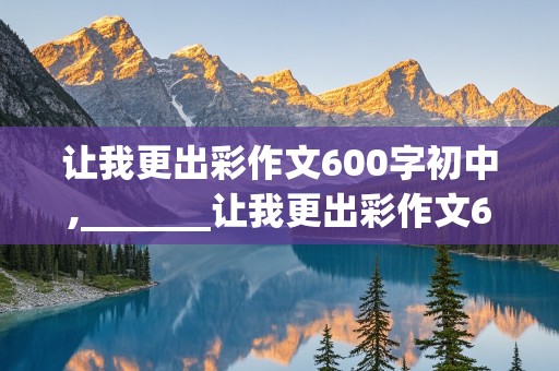 让我更出彩作文600字初中,_______让我更出彩作文600字