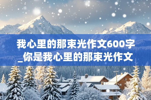 我心里的那束光作文600字_你是我心里的那束光作文600字