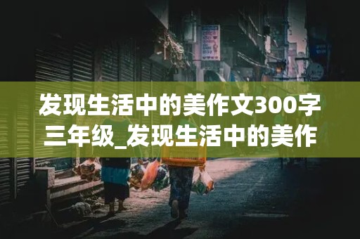 发现生活中的美作文300字三年级_发现生活中的美作文300字三年级一处只能