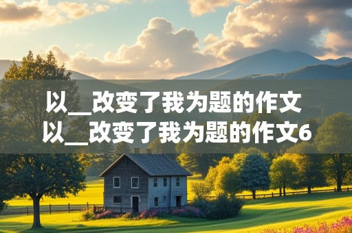 以__改变了我为题的作文 以__改变了我为题的作文600字