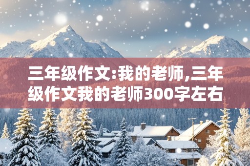 三年级作文:我的老师,三年级作文我的老师300字左右