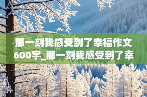 那一刻我感受到了幸福作文600字_那一刻我感受到了幸福作文600字初中