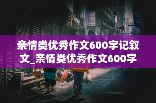 亲情类优秀作文600字记叙文_亲情类优秀作文600字记叙文六年级上册