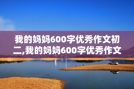 我的妈妈600字优秀作文初二,我的妈妈600字优秀作文初二传记