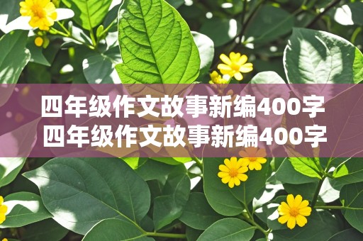 四年级作文故事新编400字 四年级作文故事新编400字优秀作文