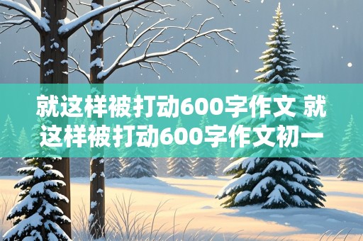 就这样被打动600字作文 就这样被打动600字作文初一