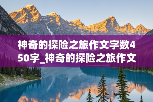 神奇的探险之旅作文字数450字_神奇的探险之旅作文字数450字免费