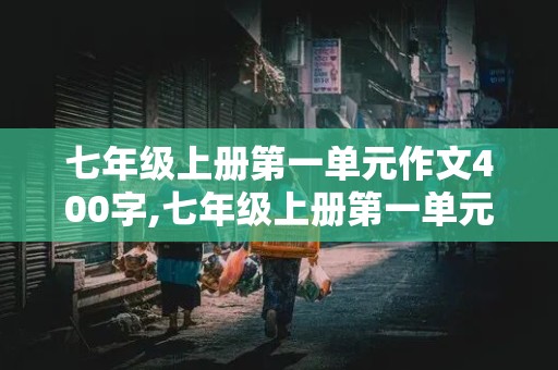 七年级上册第一单元作文400字,七年级上册第一单元作文400字左右