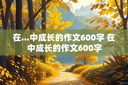 在...中成长的作文600字 在中成长的作文600字