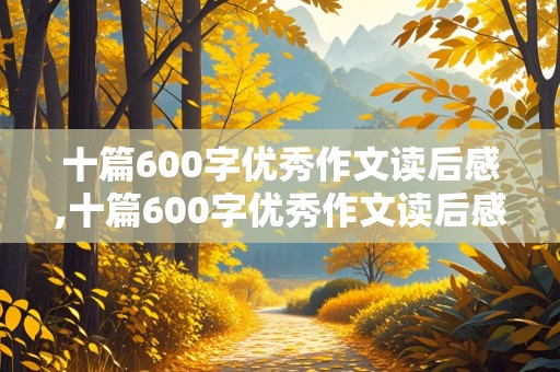 十篇600字优秀作文读后感,十篇600字优秀作文读后感西游记