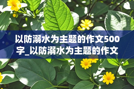 以防溺水为主题的作文500字_以防溺水为主题的作文500字以上