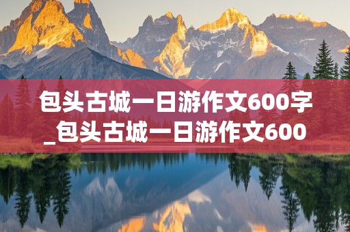 包头古城一日游作文600字_包头古城一日游作文600字初中