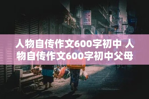 人物自传作文600字初中 人物自传作文600字初中父母