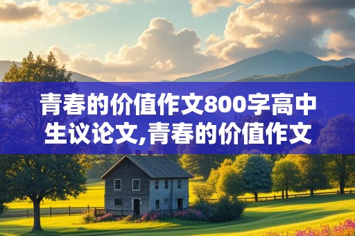 青春的价值作文800字高中生议论文,青春的价值作文800字高中生议论文素材