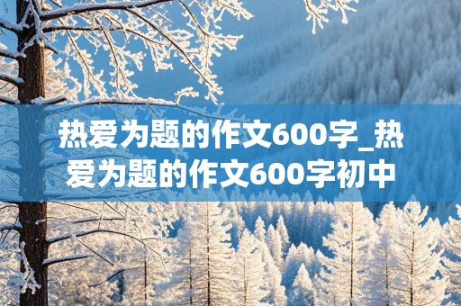 热爱为题的作文600字_热爱为题的作文600字初中