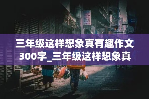 三年级这样想象真有趣作文300字_三年级这样想象真有趣作文300字左右