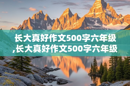 长大真好作文500字六年级,长大真好作文500字六年级上册