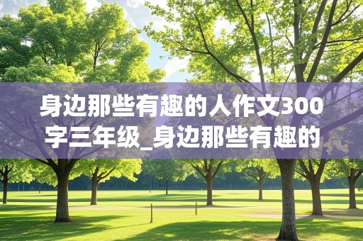 身边那些有趣的人作文300字三年级_身边那些有趣的人作文300字三年级军事迷