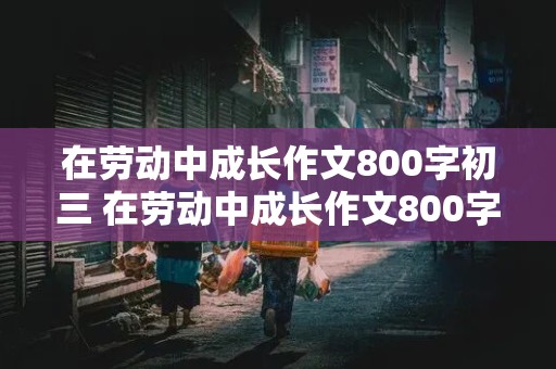 在劳动中成长作文800字初三 在劳动中成长作文800字初三议论文