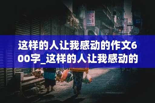 这样的人让我感动的作文600字_这样的人让我感动的作文600字初中