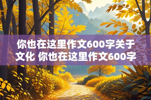 你也在这里作文600字关于文化 你也在这里作文600字关于文化初二