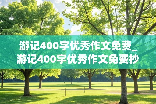 游记400字优秀作文免费_游记400字优秀作文免费抄写