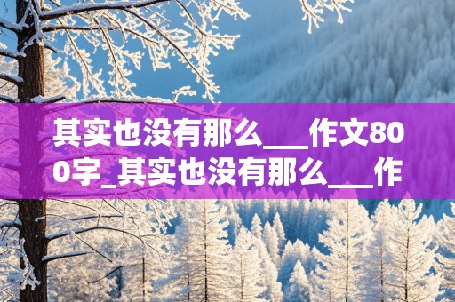 其实也没有那么___作文800字_其实也没有那么___作文800字初二