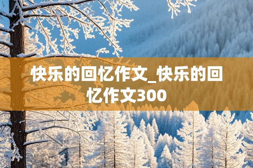 快乐的回忆作文_快乐的回忆作文300