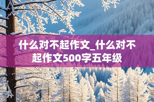 什么对不起作文_什么对不起作文500字五年级