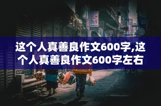 这个人真善良作文600字,这个人真善良作文600字左右