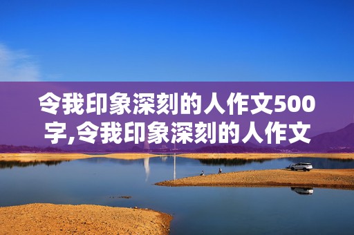 令我印象深刻的人作文500字,令我印象深刻的人作文500字作文