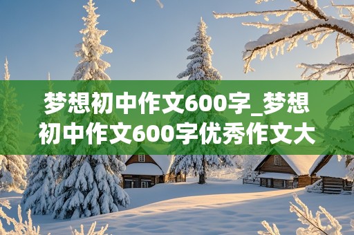 梦想初中作文600字_梦想初中作文600字优秀作文大全