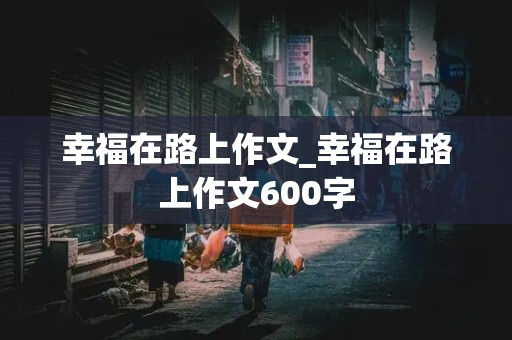 幸福在路上作文_幸福在路上作文600字