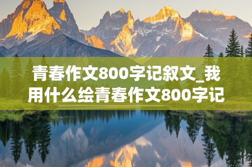 青春作文800字记叙文_我用什么绘青春作文800字记叙文