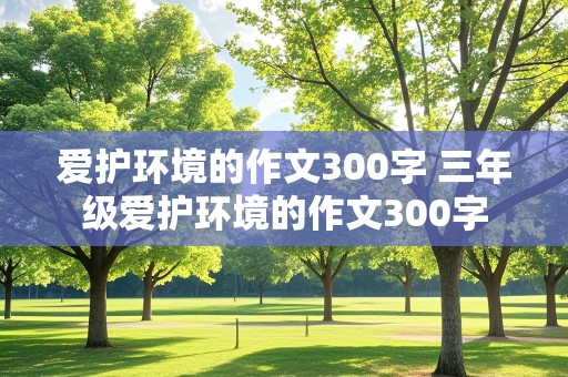 爱护环境的作文300字 三年级爱护环境的作文300字