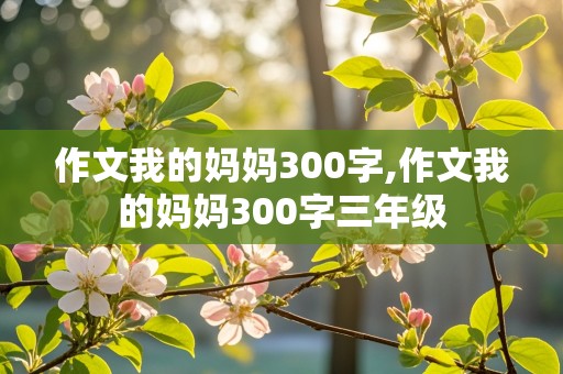 作文我的妈妈300字,作文我的妈妈300字三年级